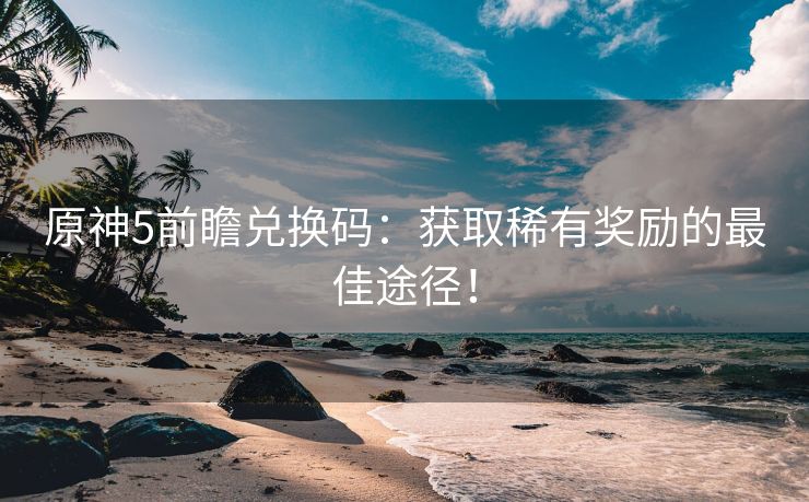 原神5前瞻兑换码：获取稀有奖励的最佳途径！