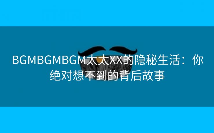 BGMBGMBGM太太XX的隐秘生活：你绝对想不到的背后故事