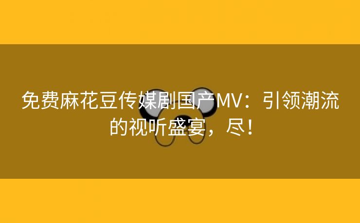 免费麻花豆传媒剧国产MV：引领潮流的视听盛宴，尽！