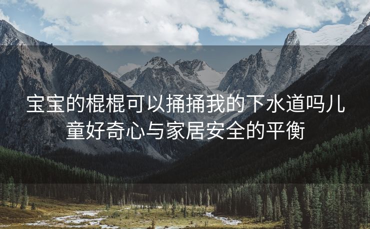 宝宝的棍棍可以捅捅我的下水道吗儿童好奇心与家居安全的平衡