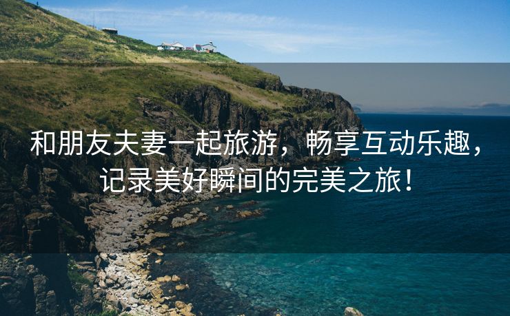 和朋友夫妻一起旅游，畅享互动乐趣，记录美好瞬间的完美之旅！