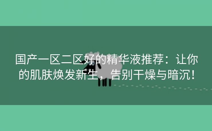 国产一区二区好的精华液推荐：让你的肌肤焕发新生，告别干燥与暗沉！