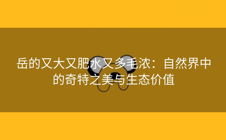 岳的又大又肥水又多毛浓：自然界中的奇特之美与生态价值