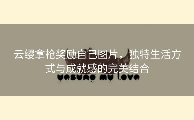 云缨拿枪奖励自己图片，独特生活方式与成就感的完美结合
