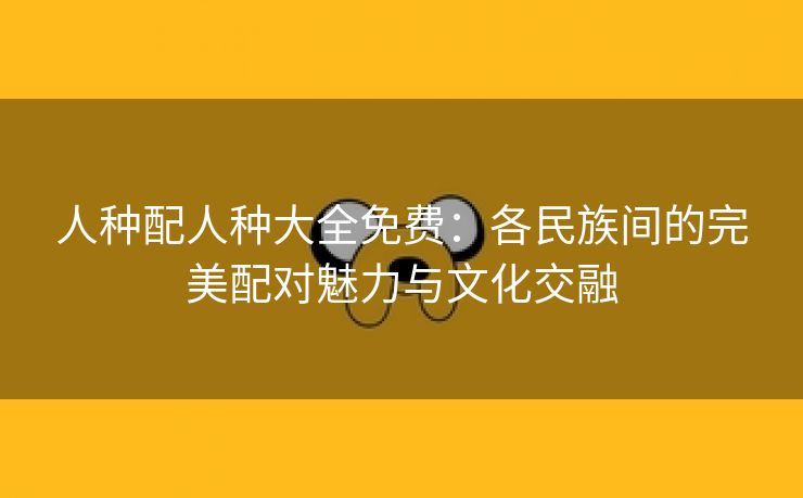 人种配人种大全免费：各民族间的完美配对魅力与文化交融