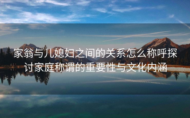 家翁与儿媳妇之间的关系怎么称呼探讨家庭称谓的重要性与文化内涵
