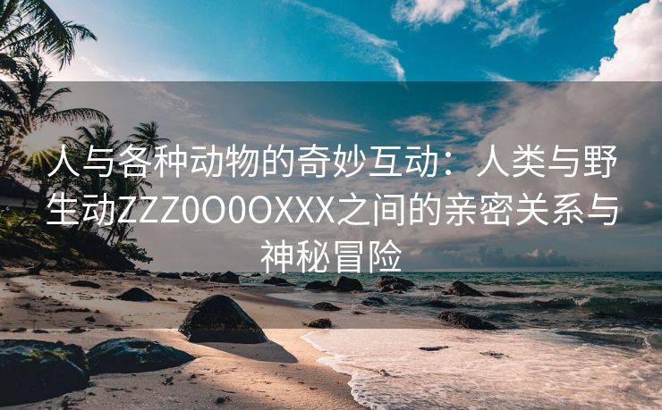 人与各种动物的奇妙互动：人类与野生动ZZZ0O0OXXX之间的亲密关系与神秘冒险