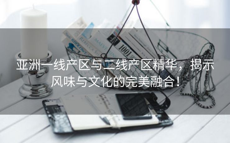 亚洲一线产区与二线产区精华，揭示风味与文化的完美融合！
