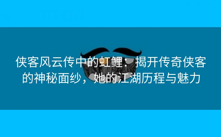 侠客风云传中的虹鲤：揭开传奇侠客的神秘面纱，她的江湖历程与魅力