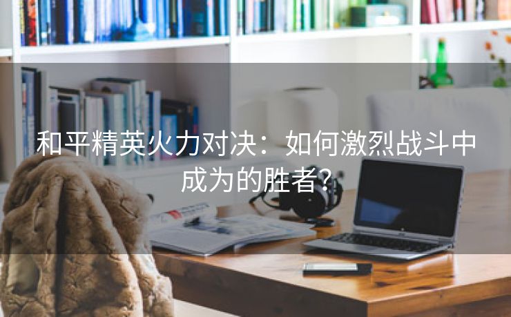 和平精英火力对决：如何激烈战斗中成为的胜者？