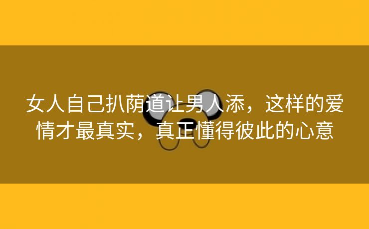 女人自己扒荫道让男人添，这样的爱情才最真实，真正懂得彼此的心意