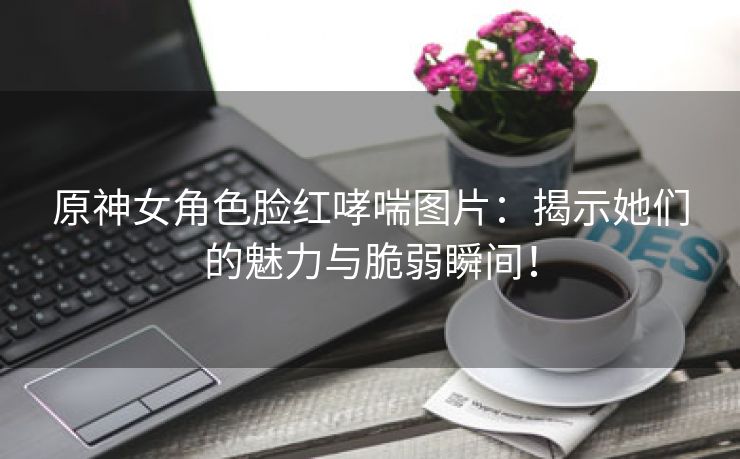 原神女角色脸红哮喘图片：揭示她们的魅力与脆弱瞬间！
