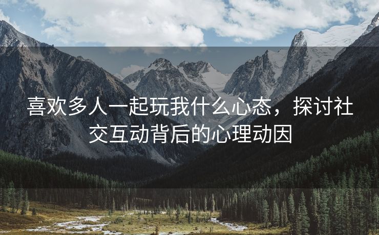 喜欢多人一起玩我什么心态，探讨社交互动背后的心理动因