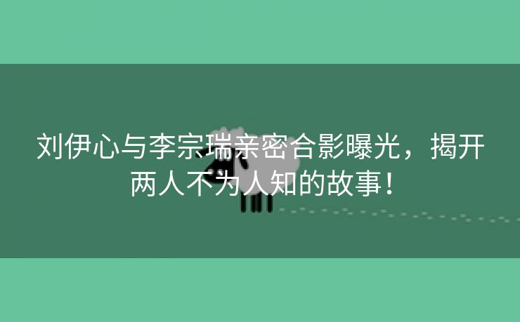 刘伊心与李宗瑞亲密合影曝光，揭开两人不为人知的故事！