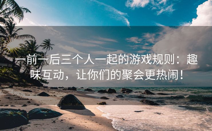 一前一后三个人一起的游戏规则：趣味互动，让你们的聚会更热闹！