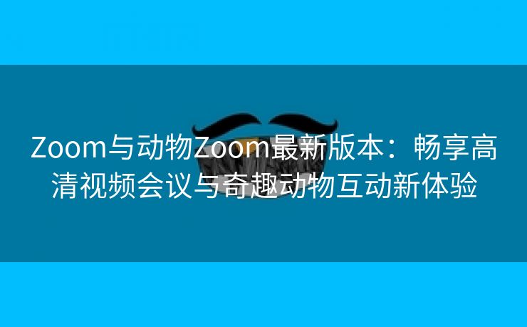 Zoom与动物Zoom最新版本：畅享高清视频会议与奇趣动物互动新体验