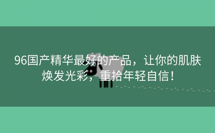 96国产精华最好的产品，让你的肌肤焕发光彩，重拾年轻自信！