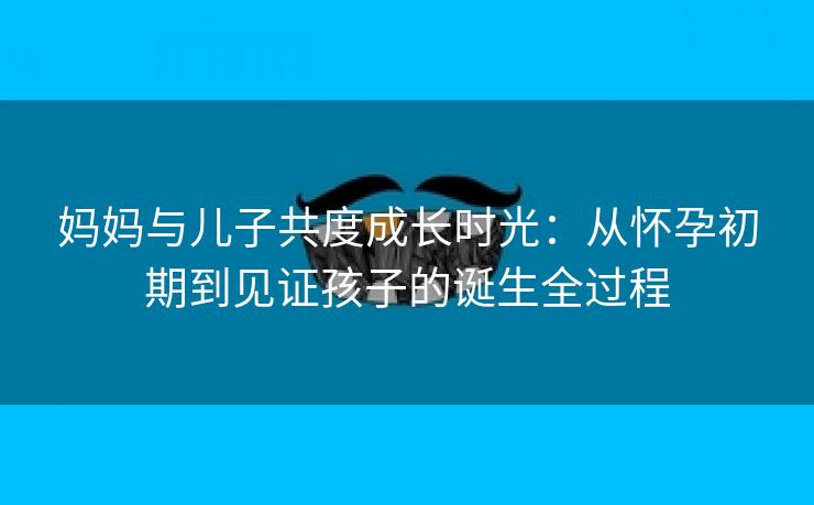 妈妈与儿子共度成长时光：从怀孕初期到见证孩子的诞生全过程