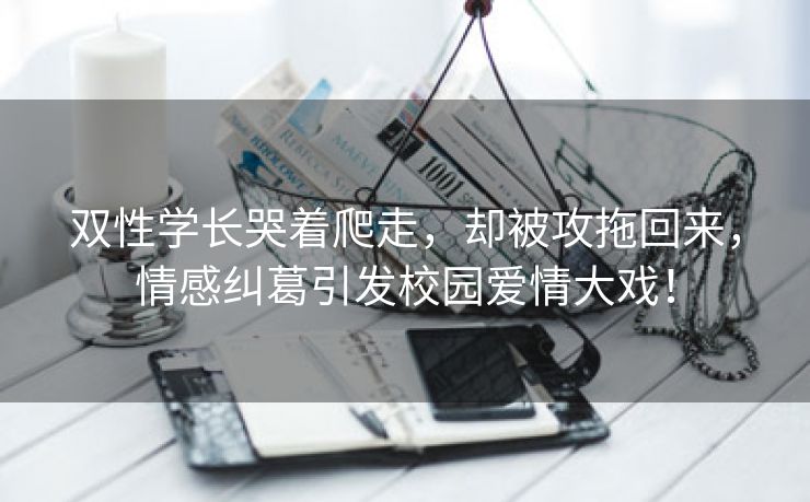 双性学长哭着爬走，却被攻拖回来，情感纠葛引发校园爱情大戏！