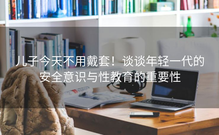儿子今天不用戴套！谈谈年轻一代的安全意识与性教育的重要性