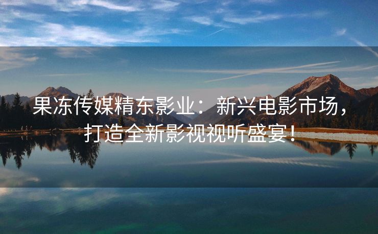 果冻传媒精东影业：新兴电影市场，打造全新影视视听盛宴！