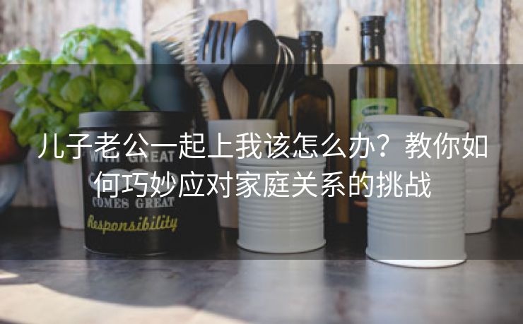 儿子老公一起上我该怎么办？教你如何巧妙应对家庭关系的挑战