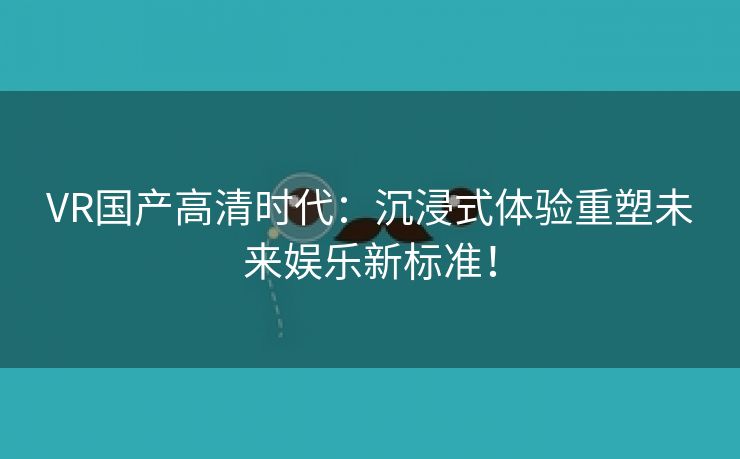 VR国产高清时代：沉浸式体验重塑未来娱乐新标准！