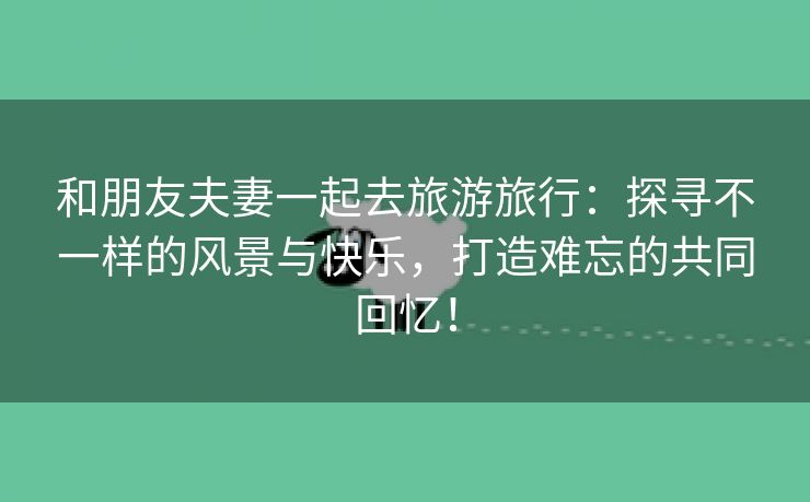 和朋友夫妻一起去旅游旅行：探寻不一样的风景与快乐，打造难忘的共同回忆！