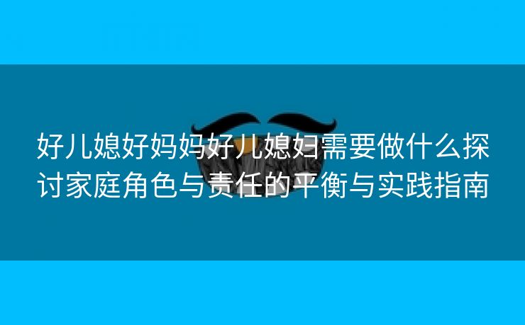 好儿媳好妈妈好儿媳妇需要做什么探讨家庭角色与责任的平衡与实践指南