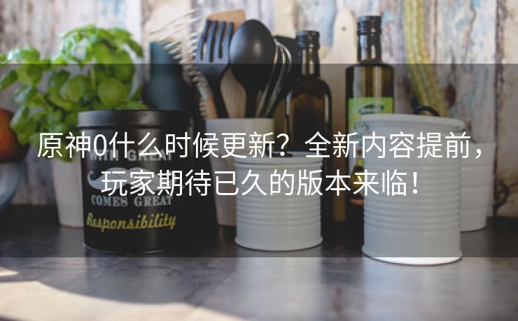 原神0什么时候更新？全新内容提前，玩家期待已久的版本来临！