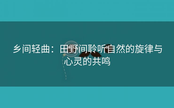 乡间轻曲：田野间聆听自然的旋律与心灵的共鸣