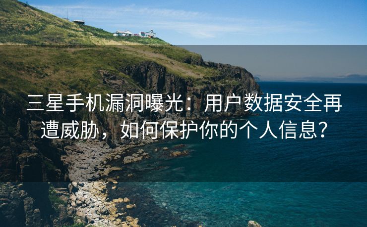 三星手机漏洞曝光：用户数据安全再遭威胁，如何保护你的个人信息？