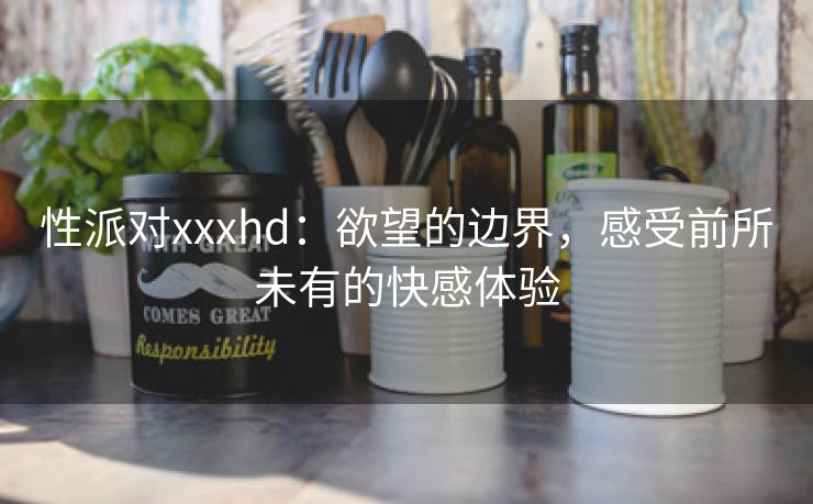 性派对xxxhd：欲望的边界，感受前所未有的快感体验