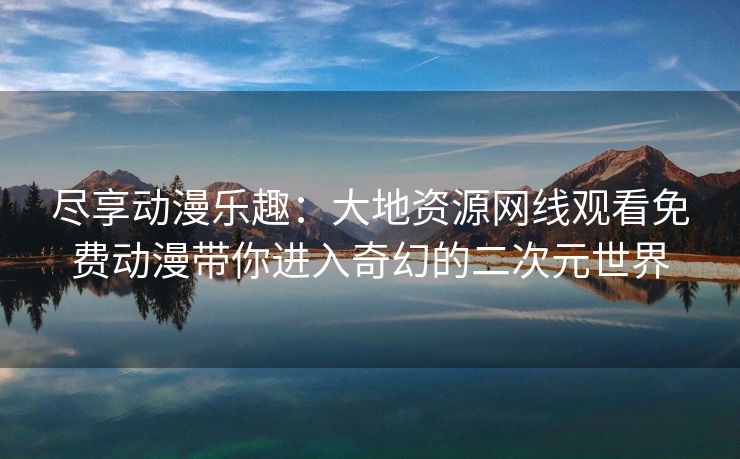 尽享动漫乐趣：大地资源网线观看免费动漫带你进入奇幻的二次元世界