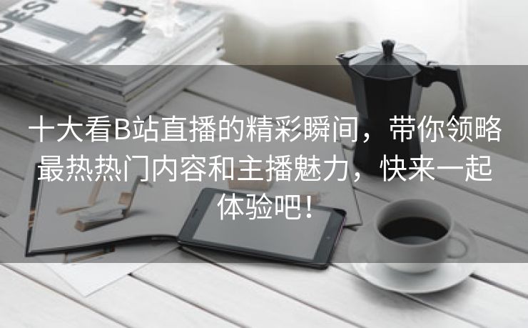 十大看B站直播的精彩瞬间，带你领略最热热门内容和主播魅力，快来一起体验吧！