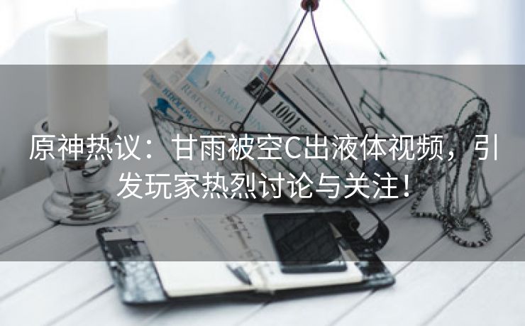 原神热议：甘雨被空C出液体视频，引发玩家热烈讨论与关注！