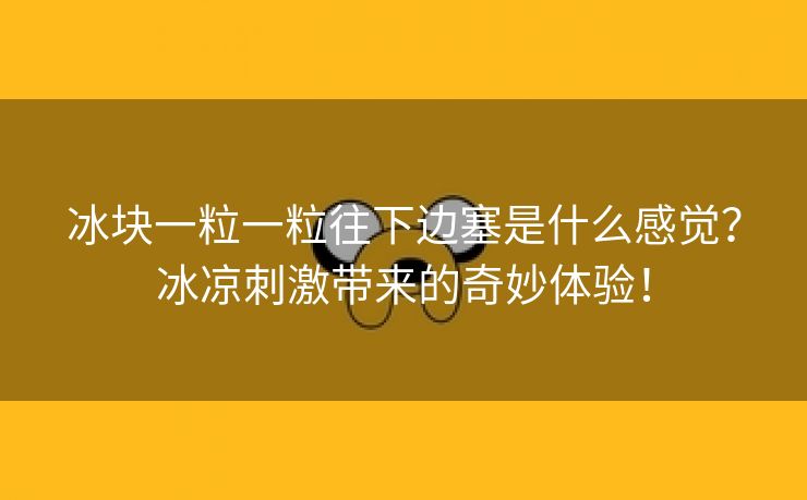 冰块一粒一粒往下边塞是什么感觉？冰凉刺激带来的奇妙体验！