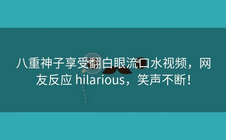 八重神子享受翻白眼流口水视频，网友反应 hilarious，笑声不断！