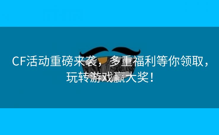 CF活动重磅来袭，多重福利等你领取，玩转游戏赢大奖！