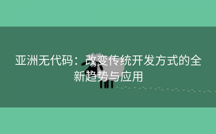 亚洲无代码：改变传统开发方式的全新趋势与应用