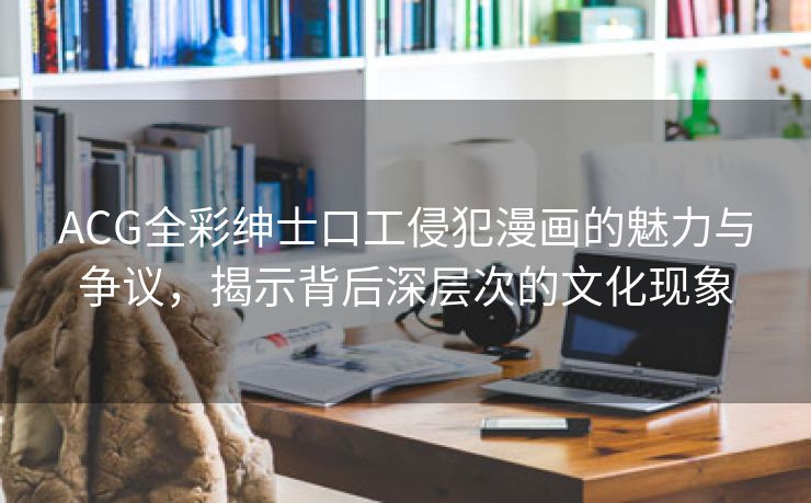 ACG全彩绅士口工侵犯漫画的魅力与争议，揭示背后深层次的文化现象