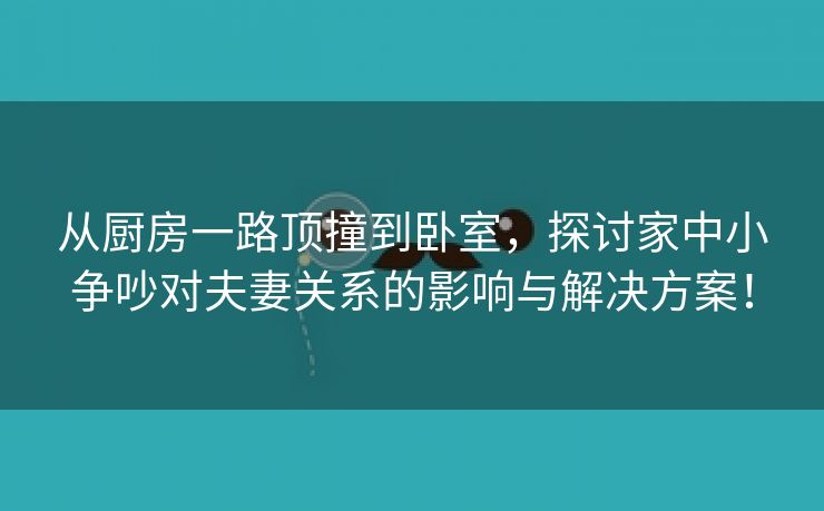 从厨房一路顶撞到卧室，探讨家中小争吵对夫妻关系的影响与解决方案！