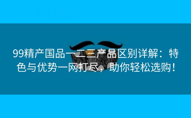 99精产国品一二三产品区别详解：特色与优势一网打尽，助你轻松选购！