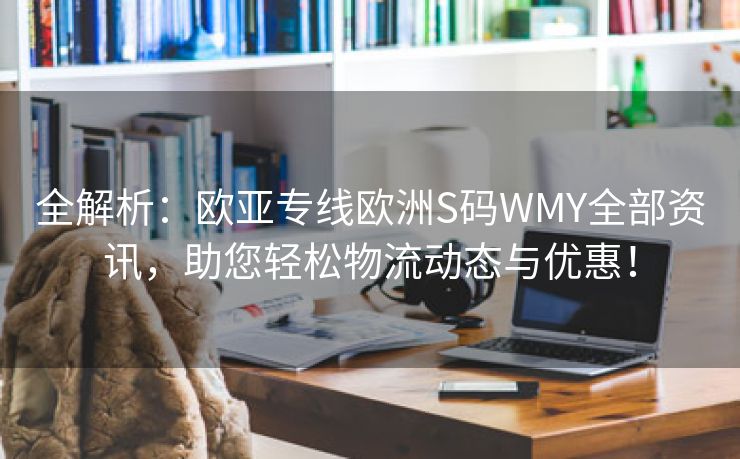 全解析：欧亚专线欧洲S码WMY全部资讯，助您轻松物流动态与优惠！