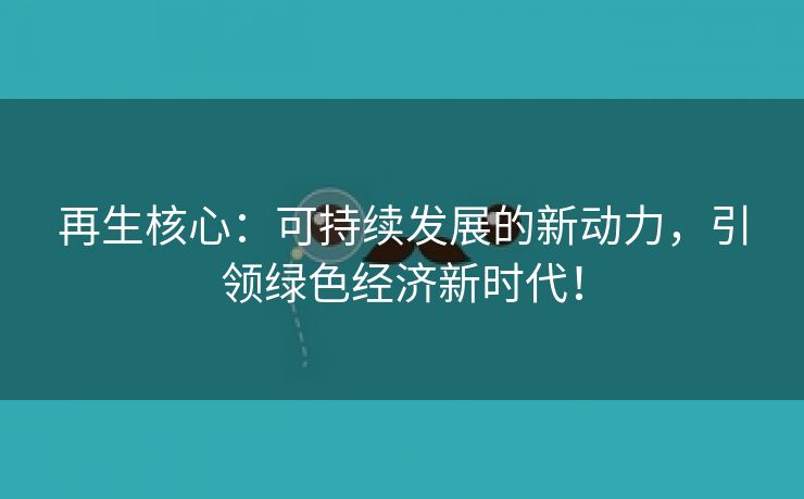 再生核心：可持续发展的新动力，引领绿色经济新时代！