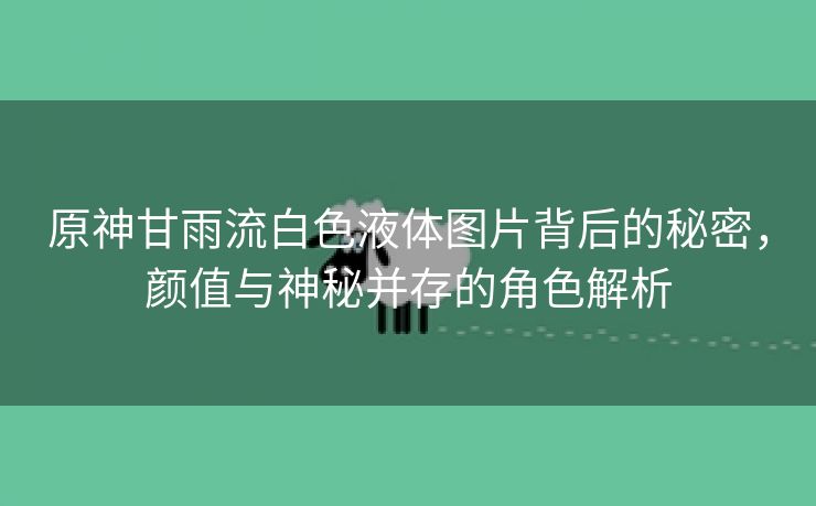 原神甘雨流白色液体图片背后的秘密，颜值与神秘并存的角色解析