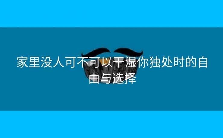 家里没人可不可以干湿你独处时的自由与选择