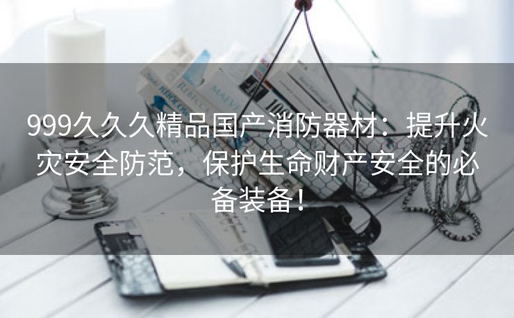 999久久久精品国产消防器材：提升火灾安全防范，保护生命财产安全的必备装备！