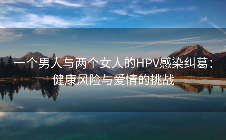 一个男人与两个女人的HPV感染纠葛：健康风险与爱情的挑战