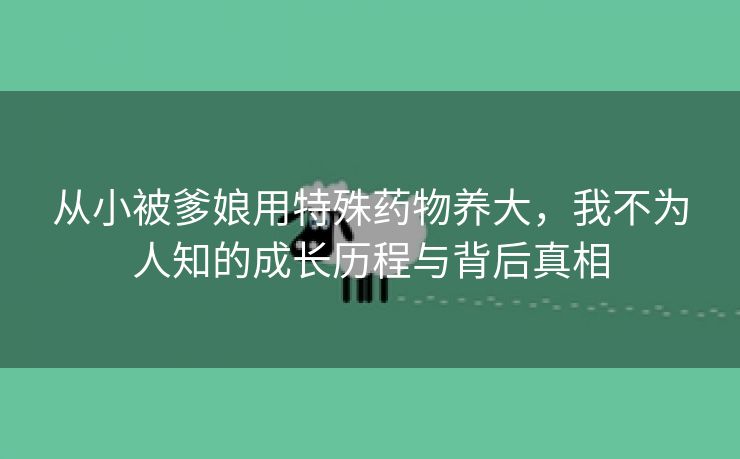 从小被爹娘用特殊药物养大，我不为人知的成长历程与背后真相